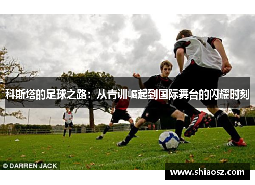 科斯塔的足球之路：从青训崛起到国际舞台的闪耀时刻