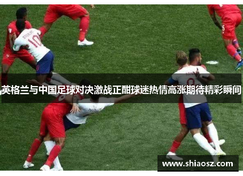 英格兰与中国足球对决激战正酣球迷热情高涨期待精彩瞬间